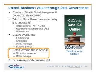 Unlock Business Value through Data Governance
•   Context: What is Data Management/
    DAMA/DM BoK/CDMP?
• What is Data Governance and why
  is it Important?
    – Organizational -> IT -> Data
    – Requirements for Effective Data
      Governance
• Data Governance
    –   Frameworks
    –   Checklists
    –   Worst Practices
    –   Building Blocks
• Data Governance in Action:            Tweeting now:
    – Securities example                  #dataed
    – Retail example
• Take Aways/References/Q&A
                                                                             51
                                          Copyright 2013 by Data Blueprint
 
