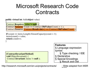 Microsoft Research Code
Contracts
[ContractInvariantMethod]
void ObjectInvariant() {
Contract.Invariant( items != null );
}
Features
§ Language expression
syntax
§ Type checking / IDE
§ Declarative
§ Special Encodings
§ Result and Old
public virtual int Add(object value)
{
Contract.Requires( value != null );
Contract.Ensures( Count == Contract.OldValue(Count) + 1 );
Contract.Ensures( Contract.Result<int>() == Contract.OldValue(Count) );
if (count == items.Length) EnsureCapacity(count + 1);
items[count] = value;
return count++;
}
- Slide adapted from MSRhttp://research.microsoft.com/en-us/projects/contracts/
 