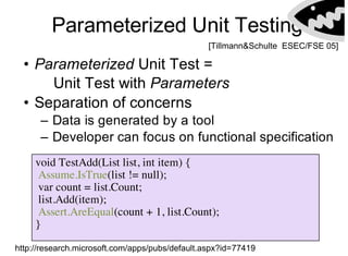 Parameterized Unit Testing
void TestAdd(List list, int item) {
Assume.IsTrue(list != null);
var count = list.Count;
list.Add(item);
Assert.AreEqual(count + 1, list.Count);
}
• Parameterized Unit Test =
Unit Test with Parameters
• Separation of concerns
– Data is generated by a tool
– Developer can focus on functional specification
[Tillmann&Schulte ESEC/FSE 05]
http://research.microsoft.com/apps/pubs/default.aspx?id=77419
 