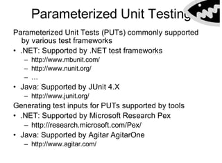 Parameterized Unit Testing
Getting PopularParameterized Unit Tests (PUTs) commonly supported
by various test frameworks
• .NET: Supported by .NET test frameworks
– http://www.mbunit.com/
– http://www.nunit.org/
– …
• Java: Supported by JUnit 4.X
– http://www.junit.org/
Generating test inputs for PUTs supported by tools
• .NET: Supported by Microsoft Research Pex
– http://research.microsoft.com/Pex/
• Java: Supported by Agitar AgitarOne
– http://www.agitar.com/
 