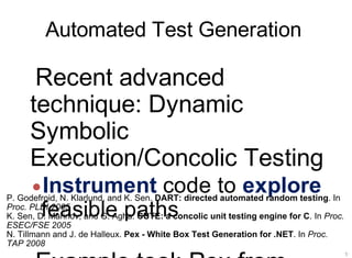 Automated Test Generation
19
Recent advanced
technique: Dynamic
Symbolic
Execution/Concolic Testing
•Instrument code to explore
feasible paths
P. Godefroid, N. Klarlund, and K. Sen. DART: directed automated random testing. In
Proc. PLDI 2005
K. Sen, D. Marinov, and G. Agha. CUTE: a concolic unit testing engine for C. In Proc.
ESEC/FSE 2005
N. Tillmann and J. de Halleux. Pex - White Box Test Generation for .NET. In Proc.
TAP 2008
 