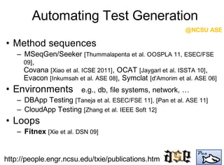 Automating Test Generation
• Method sequences
– MSeqGen/Seeker [Thummalapenta et al. OOSPLA 11, ESEC/FSE
09],
Covana [Xiao et al. ICSE 2011], OCAT [Jaygarl et al. ISSTA 10],
Evacon [Inkumsah et al. ASE 08], Symclat [d'Amorim et al. ASE 06]
• Environments e.g., db, file systems, network, …
– DBApp Testing [Taneja et al. ESEC/FSE 11], [Pan et al. ASE 11]
– CloudApp Testing [Zhang et al. IEEE Soft 12]
• Loops
– Fitnex [Xie et al. DSN 09]
@NCSU ASE
http://people.engr.ncsu.edu/txie/publications.htm
 