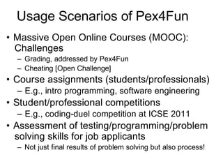 Usage Scenarios of Pex4Fun
• Massive Open Online Courses (MOOC):
Challenges
– Grading, addressed by Pex4Fun
– Cheating [Open Challenge]
• Course assignments (students/professionals)
– E.g., intro programming, software engineering
• Student/professional competitions
– E.g., coding-duel competition at ICSE 2011
• Assessment of testing/programming/problem
solving skills for job applicants
– Not just final results of problem solving but also process!
 