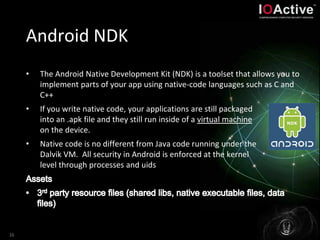 Android NDK
• The Android Native Development Kit (NDK) is a toolset that allows you to
implement parts of your app using native-code languages such as C and
C++
• If you write native code, your applications are still packaged
into an .apk file and they still run inside of a virtual machine
on the device.
• Native code is no different from Java code running under the
Dalvik VM. All security in Android is enforced at the kernel
level through processes and uids
16
 