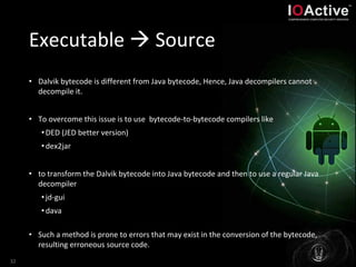 Executable  Source
• Dalvik bytecode is different from Java bytecode, Hence, Java decompilers cannot
decompile it.
• To overcome this issue is to use bytecode-to-bytecode compilers like
•DED (JED better version)
•dex2jar
• to transform the Dalvik bytecode into Java bytecode and then to use a regular Java
decompiler
•jd-gui
•dava
• Such a method is prone to errors that may exist in the conversion of the bytecode,
resulting erroneous source code.
32
 