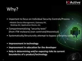 Why?
• Important to focus on Individual Security Controls/Process
•Mobile Device Management, Gateway AV,
Desktop AV, Application Stores, etc.
• Compartmentalizing “security tests”
(from ITW malware) (non contrived/theoretical)
• Systematically/Structurally attempt to bypass a security control
• Improvement in technology
• Improvement in education for the developer
• Help in determining and/or exposing risks to current
boundaries of a product/technology
6
 