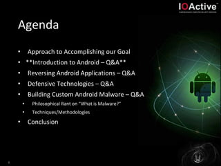 Agenda
• Approach to Accomplishing our Goal
• **Introduction to Android – Q&A**
• Reversing Android Applications – Q&A
• Defensive Technologies – Q&A
• Building Custom Android Malware – Q&A
• Philosophical Rant on “What is Malware?”
• Techniques/Methodologies
• Conclusion
8
 