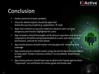 Conclusion
83
• Hashes work (on known samples)
• Focus for detect engines should be apps that
break the security model (e.g. exploitation  root)
• Apps that conform to security model but deceive users can have
dangerous permissions highlighted for users
• App reviewers should thoroughly verify what an app does and what it’s
supposed to do before being downloaded to a user, auto-deny on key
permissions, and ask for more details
• App review process should involve running apps and reviewing code
coverage
• App review process should involve using any and all dynamic information
to help catch “known malicious artifacts” to consolidate ‘deep-review
bucket”
• App review process should have way to determine if good app has been
“trojanized” use certificates for known good and known bad
 
