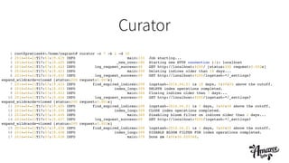 Curator
1 root@precise64:/home/vagrant# curator -c 7 -b 2 -d 10!
2 2014-04-21T17:57:19.419 INFO main:333 Job starting...!
3 2014-04-21T17:57:19.420 INFO _new_conn:180 Starting new HTTP connection (1): localhost!
4 2014-04-21T17:57:19.422 INFO log_request_success:49 GET http://localhost:9200/ [status:200 request:0.002s]!
5 2014-04-21T17:57:19.423 INFO main:359 Deleting indices older than 10 days...!
6 2014-04-21T17:57:19.430 INFO log_request_success:49 GET http://localhost:9200/logstash-*/_settings?
expand_wildcards=closed [status:200 request:0.007s]!
7 2014-04-21T17:57:19.433 INFO find_expired_indices:209 logstash-2014.04.21 is 10 days, 0:00:00 above the cutoff.!
8 2014-04-21T17:57:19.433 INFO index_loop:309 DELETE index operations completed.!
9 2014-04-21T17:57:19.433 INFO main:364 Closing indices older than 7 days...!
10 2014-04-21T17:57:19.434 INFO log_request_success:49 GET http://localhost:9200/logstash-*/_settings?
expand_wildcards=closed [status:200 request:0.001s]!
11 2014-04-21T17:57:19.435 INFO find_expired_indices:209 logstash-2014.04.21 is 7 days, 0:00:00 above the cutoff.!
12 2014-04-21T17:57:19.435 INFO index_loop:309 CLOSE index operations completed.!
13 2014-04-21T17:57:19.435 INFO main:369 Disabling bloom filter on indices older than 2 days...!
14 2014-04-21T17:57:19.437 INFO log_request_success:49 GET http://localhost:9200/logstash-*/_settings?
expand_wildcards=closed [status:200 request:0.002s]!
15 2014-04-21T17:57:19.438 INFO find_expired_indices:209 logstash-2014.04.21 is 2 days, 0:00:00 above the cutoff.!
16 2014-04-21T17:57:19.438 INFO index_loop:309 DISABLE BLOOM FILTER FOR index operations completed.!
17 2014-04-21T17:57:19.438 INFO main:379 Done in 0:00:00.020348.!
 