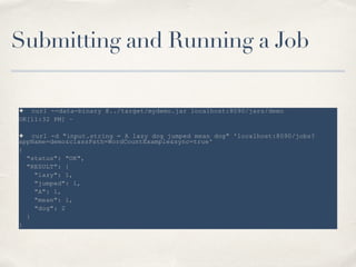 Submitting and Running a Job
✦ curl --data-binary @../target/mydemo.jar localhost:8090/jars/demo
OK[11:32 PM] ~
!
✦ curl -d "input.string = A lazy dog jumped mean dog" 'localhost:8090/jobs?
appName=demo&classPath=WordCountExample&sync=true'
{
"status": "OK",
"RESULT": {
"lazy": 1,
"jumped": 1,
"A": 1,
"mean": 1,
"dog": 2
}
}
 