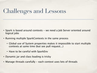 Challenges and Lessons
• Spark is based around contexts - we need a Job Server oriented around
logical jobs
• Running multiple SparkContexts in the same process
• Global use of System properties makes it impossible to start multiple
contexts at same time (but see pull request...)
• Have to be careful with SparkEnv
• Dynamic jar and class loading is tricky
• Manage threads carefully - each context uses lots of threads
 