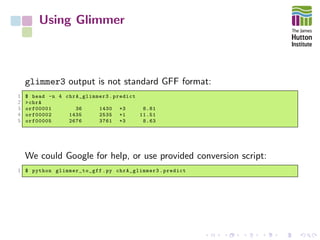 Using Glimmer
glimmer3 output is not standard GFF format:
1 $ head -n 4 chrA_glimmer3 .predict
2 >chrA
3 orf00001 36 1430 +3 8.81
4 orf00002 1435 2535 +1 11.51
5 orf00005 2676 3761 +3 8.63
We could Google for help, or use provided conversion script:
1 $ python glimmer_to_gff .py chrA_glimmer3 .predict
 