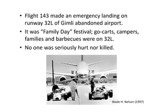 • Flight 143 made an emergency landing on 
runway 32L of Gimli abandoned airport. 
• It was “Family Day” festival; go‐carts, campers, 
families and barbecues were on 32L. 
• No one was seriously hurt nor killed. 
Wade H. Nelson (1997) 
 