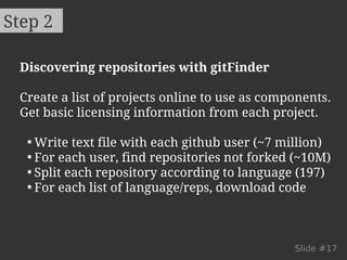 Step 2 
Discovering repositories with gitFinder 
Create a list of projects online to use as components. 
Get basic licensing information from each project. 
 Write text file with each github user (~7 million) 
 For each user, find repositories not forked (~10M) 
 Split each repository according to language (197) 
 For each list of language/reps, download code 
Slide #17 
 
