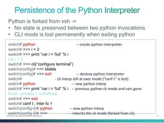 31 
© 2013-2014 Cisco and/or its affiliates. All rights reserved. 
switch# python -- create python interpreter 
switch# >>> i = 2 
switch# >>> print “var i = %d” % i 
var i = 2 
switch# >>> cli(“configure terminal”) 
switch(config)# >>> blabla 
switch(config)# >>> exit -- destroy python interpreter 
switch# - cli interp still at exec mode (“conf t” is lost) 
switch# python -- new python interp 
switch# >>> print “var i = %d” % i -- previous python cli mode and vars gone 
Error: variable ‘i’ undefined. 
switch# >>> exit 
switch# conf t ; inter lo 1 
switch(config-if)# python -- new python interp 
switch(config-if)# >>> -- inherits the cli mode (forked from cli). 
Python is forked from vsh -> 
•No state is preserved between two python invocations 
•CLI mode is lost permanently when exiting python  