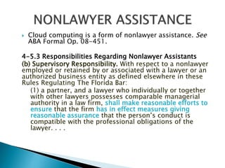 

Cloud computing is a form of nonlawyer assistance. See
ABA Formal Op. 08-451.

4-5.3 Responsibilities Regarding Nonlawyer Assistants
(b) Supervisory Responsibility. With respect to a nonlawyer
employed or retained by or associated with a lawyer or an
authorized business entity as defined elsewhere in these
Rules Regulating The Florida Bar:
(1) a partner, and a lawyer who individually or together
with other lawyers possesses comparable managerial
authority in a law firm, shall make reasonable efforts to
ensure that the firm has in effect measures giving
reasonable assurance that the person’s conduct is
compatible with the professional obligations of the
lawyer. . . .

 