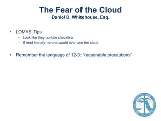 The Fear of the Cloud
Daniel D. Whitehouse, Esq.
• LOMAS’ Tips
– Look like they contain checklists
– If read literally, no one would ever use the cloud

• Remember the language of 12-3: “reasonable precautions”

 