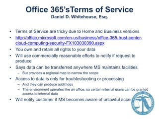 Office 365’sTerms of Service
Daniel D. Whitehouse, Esq.
• Terms of Service are tricky due to Home and Business versions
• http://office.microsoft.com/en-us/business/office-365-trust-centercloud-computing-security-FX103030390.aspx
• You own and retain all rights to your data
• Will use commercially reasonable efforts to notify if request to
produce
• Says data can be transferred anywhere MS maintains facilities
– But provides a regional map to narrow the scope

• Access to data is only for troubleshooting or processing
– And they can produce audit logs
– The environment operates like an office, so certain internal users can be granted
access to internal data

• Will notify customer if MS becomes aware of unlawful access

 