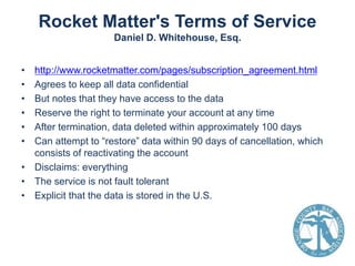 Rocket Matter's Terms of Service
Daniel D. Whitehouse, Esq.
•
•
•
•
•
•

http://www.rocketmatter.com/pages/subscription_agreement.html
Agrees to keep all data confidential
But notes that they have access to the data
Reserve the right to terminate your account at any time
After termination, data deleted within approximately 100 days
Can attempt to “restore” data within 90 days of cancellation, which
consists of reactivating the account
• Disclaims: everything
• The service is not fault tolerant
• Explicit that the data is stored in the U.S.

 