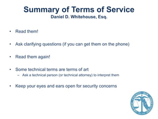 Summary of Terms of Service
Daniel D. Whitehouse, Esq.
• Read them!
• Ask clarifying questions (if you can get them on the phone)
• Read them again!
• Some technical terms are terms of art
– Ask a technical person (or technical attorney) to interpret them

• Keep your eyes and ears open for security concerns

 