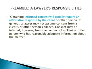 

“Obtaining informed consent will usually require an
affirmative response by the client or other person. In
general, a lawyer may not assume consent from a
client's or other person's silence. Consent may be
inferred, however, from the conduct of a client or other
person who has reasonably adequate information about
the matter.”

 