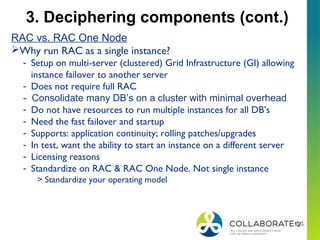 12
RAC vs. RAC One Node
Why run RAC as a single instance?
- Setup on multi-server (clustered) Grid Infrastructure (GI) allowing
instance failover to another server
- Does not require full RAC
- Consolidate many DB’s on a cluster with minimal overhead
- Do not have resources to run multiple instances for all DB’s
- Need the fast failover and startup
- Supports: application continuity; rolling patches/upgrades
- In test, want the ability to start an instance on a different server
- Licensing reasons
- Standardize on RAC & RAC One Node. Not single instance
> Standardize your operating model
3. Deciphering components (cont.)
 