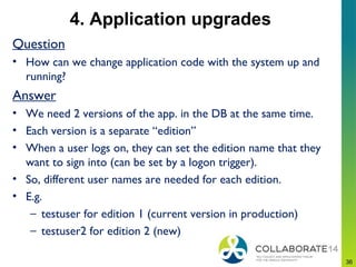 4. Application upgrades
Question
• How can we change application code with the system up and
running?
Answer
• We need 2 versions of the app. in the DB at the same time.
• Each version is a separate “edition”
• When a user logs on, they can set the edition name that they
want to sign into (can be set by a logon trigger).
• So, different user names are needed for each edition.
• E.g.
– testuser for edition 1 (current version in production)
– testuser2 for edition 2 (new)
3636
 