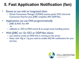 63
5. Fast Application Notification (fan)
• Easiest to use with an integrated client
– Oracle Connection Manager (CMAN) session pools; OCI; Universal
Connection Pool for Java; JDBC simplefan API; ODP.Net.
• Applications can use FAN programmatically
– JDBC & RAC Fan API
or
– callbacks w. OCI to FAN events & to accept event handling actions
• With JDBC on 12c OCI or ODP.Net clients
– you need to create an ONS that is running on the server
– Note: with 10g or 11g you need to enable AQ HA notifications for your
services.
 