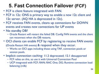 64
5. Fast Connection Failover (FCF)
• FCF is client feature integrated with FAN.
• FCF in 12c: ONS is primary way to enable a new 12c client and
12c server. (AQ HA is deprecated in 12c).
• FCF receives FAN events, cleans up connections for DOWN
events and creates new connections for UP events
• No standby DB?
– Oracle Restart will restart the failed DB. Config FAN events and the client
can reconnect when the DB restarts.
• OCI clients can enable FCF by registering to receive FAN events
(Oracle Restart HA events) & respond when they occur.
– Works on OCI apps including those using TAF, connection pools or
session pools.
• Implicit connection caching: 11.2 deprecated; 12.1 desupported
– FCF relies on this, so use it with Universal Connection Pool
– UCP integrated with FCF; RAN; RAC One; DG; Runtime connection load
balancing (rclb)
 