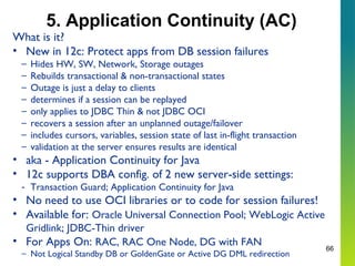 66
5. Application Continuity (AC)
What is it?
• New in 12c: Protect apps from DB session failures
– Hides HW, SW, Network, Storage outages
– Rebuilds transactional & non-transactional states
– Outage is just a delay to clients
– determines if a session can be replayed
– only applies to JDBC Thin & not JDBC OCI
– recovers a session after an unplanned outage/failover
– includes cursors, variables, session state of last in-flight transaction
– validation at the server ensures results are identical
• aka - Application Continuity for Java
• 12c supports DBA config. of 2 new server-side settings:
- Transaction Guard; Application Continuity for Java
• No need to use OCI libraries or to code for session failures!
• Available for: Oracle Universal Connection Pool; WebLogic Active
Gridlink; JDBC-Thin driver
• For Apps On: RAC, RAC One Node, DG with FAN
– Not Logical Standby DB or GoldenGate or Active DG DML redirection
 
