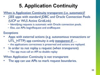 68
5. Application Continuity
When is Application Continuity transparent (i.e. automatic)?
• J2EE apps with standard JDBC and Oracle Connection Pools
(UCP or WLS Active GridLink)
– Identifying requests is automatic with Oracle connection pools.
– Else, use APIs beginRequest and endRequest
Exceptions
• Apps with external actions (e.g. autonomous transactions or
UTL_HTTP) app continuity is only transparent IF …
– the applications correctness is preserved and actions are replayed.
• In order to not replay a request (when transparent)
– The app must call an API to disable replay
When Application Continuity is not transparent
• The app can use APIs to mark request boundaries.
 