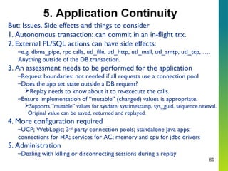 69
5. Application Continuity
But: Issues, Side effects and things to consider
1. Autonomous transaction: can commit in an in-flight trx.
2. External PL/SQL actions can have side effects:
–e.g. dbms_pipe, rpc calls, utl_file, utl_http, utl_mail, utl_smtp, utl_tcp, ….
Anything outside of the DB transaction.
3. An assessment needs to be performed for the application
–Request boundaries: not needed if all requests use a connection pool
–Does the app set state outside a DB request?
Replay needs to know about it to re-execute the calls.
–Ensure implementation of “mutable” (changed) values is appropriate.
Supports “mutable” values for sysdate, systimestamp, sys_guid, sequence.nextval.
Original value can be saved, returned and replayed.
4. More configuration required
–UCP; WebLogic; 3rd
party connection pools; standalone Java apps;
connections for HA; services for AC; memory and cpu for jdbc drivers
5. Administration
–Dealing with killing or disconnecting sessions during a replay
 
