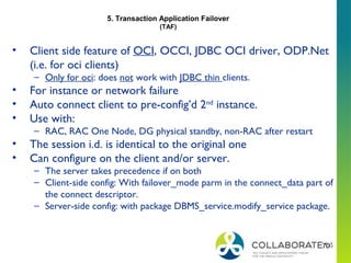 70
• Client side feature of OCI, OCCI, JDBC OCI driver, ODP.Net
(i.e. for oci clients)
– Only for oci: does not work with JDBC thin clients.
• For instance or network failure
• Auto connect client to pre-config’d 2nd
instance.
• Use with:
– RAC, RAC One Node, DG physical standby, non-RAC after restart
• The session i.d. is identical to the original one
• Can configure on the client and/or server.
– The server takes precedence if on both
– Client-side config: With failover_mode parm in the connect_data part of
the connect descriptor.
– Server-side config: with package DBMS_service.modify_service package.
5. Transaction Application Failover
(TAF)
 