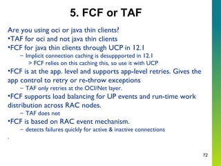 72
5. FCF or TAF
Are you using oci or java thin clients?
•TAF for oci and not java thin clients
•FCF for java thin clients through UCP in 12.1
– Implicit connection caching is desuppported in 12.1
> FCF relies on this caching this, so use it with UCP
•FCF is at the app. level and supports app-level retries. Gives the
app control to retry or re-throw exceptions
– TAF only retries at the OCI/Net layer.
•FCF supports load balancing for UP events and run-time work
distribution across RAC nodes.
– TAF does not
•FCF is based on RAC event mechanism.
– detects failures quickly for active & inactive connections
.
 