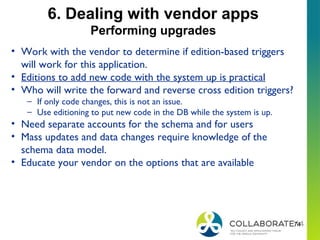 74
6. Dealing with vendor apps
Performing upgrades
• Work with the vendor to determine if edition-based triggers
will work for this application.
• Editions to add new code with the system up is practical
• Who will write the forward and reverse cross edition triggers?
– If only code changes, this is not an issue.
– Use editioning to put new code in the DB while the system is up.
• Need separate accounts for the schema and for users
• Mass updates and data changes require knowledge of the
schema data model.
• Educate your vendor on the options that are available
 