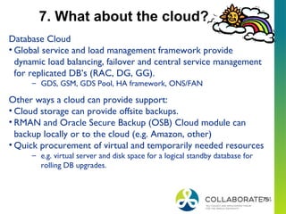 75
7. What about the cloud?
Database Cloud
• Global service and load management framework provide
dynamic load balancing, failover and central service management
for replicated DB’s (RAC, DG, GG).
– GDS, GSM, GDS Pool, HA framework, ONS/FAN
Other ways a cloud can provide support:
• Cloud storage can provide offsite backups.
• RMAN and Oracle Secure Backup (OSB) Cloud module can
backup locally or to the cloud (e.g. Amazon, other)
• Quick procurement of virtual and temporarily needed resources
– e.g. virtual server and disk space for a logical standby database for
rolling DB upgrades.
 