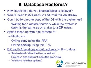 78
• How much time do you lose deciding to recover?
• What’s been lost? Feeds to and from this database?
• Can it be to another copy of the DB with the system up?
– Waiting for a restore/recovery while the system is
down is the same as or similar to a DR event.
• Speed these up with one of more of
– Flashback
– Online copy using the FRA
– Online backup using the FRA
• DR and HA solutions should not rely on this unless:
– Service levels allow the time to restore.
– Database size does not make this prohibitive.
– You have no other options?
9. Database Restores?
 
