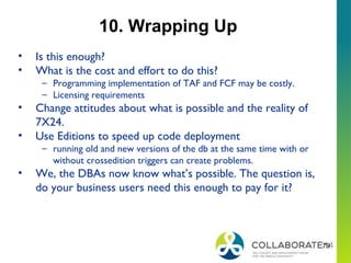 79
10. Wrapping Up
• Is this enough?
• What is the cost and effort to do this?
– Programming implementation of TAF and FCF may be costly.
– Licensing requirements
• Change attitudes about what is possible and the reality of
7X24.
• Use Editions to speed up code deployment
– running old and new versions of the db at the same time with or
without crossedition triggers can create problems.
• We, the DBAs now know what’s possible. The question is,
do your business users need this enough to pay for it?
 