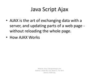 Java Script Ajax
• AJAX is the art of exchanging data with a
server, and updating parts of a web page -
without reloading the whole page.
• How AJAX Works
Website: http://designveloper.com
Address: 250/6 Bau Cat, Ward 11, Tan Binh
District, HCM City
 