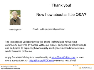 The Intelligence Collaborative
http://IntelCollab.com #IntelCollab
Powered by
Thank you!
Now how about a little Q&A?
Email: todd.gleghorn@gmail.com
The Intelligence Collaborative is the online learning and networking
community powered by Aurora WDC, our clients, partners and other friends
and dedicated to exploring how to apply intelligence methods to solve real-
world business problems.
Apply for a free 30-day trial membership at http://IntelCollab.com or learn
more about Aurora at http://AuroraWDC.com – see you next time!
Todd Gleghorn
 