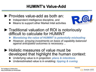 The Intelligence Collaborative
http://IntelCollab.com #IntelCollab
Powered by
HUMINT’s Value-Add
► Provides value-add as both an:
► Independent intelligence discipline, and
► Means to support other Market Intel activities
► Traditional valuation of ROI is notoriously
difficult to calculate for HUMINT
► Monetizing the value of HUMINT is potentially misleading
► However, arraying investments on basis of capability balanced
against anticipated outcomes is necessary…
► Holistic measures of value must be
developed that highlight the human context:
► Underlying value is in projection: plans & intentions
► Underestimated value is in enabling: tipping & cueing
 