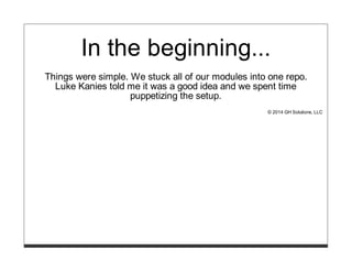 In the beginning...
Things were simple. We stuck all of our modules into one repo.
Luke Kanies told me it was a good idea and we spent time
puppetizing the setup.
© 2014 GH Solutions, LLC
 
