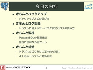 • きちんとバックアップ 
• バックアップ方式の選び方 
• きちんとログ記録 
• トラブルに備えるサーバログ設定とログの読み方 
• きちんと監視 
• PostgreSQLの監視機能 
• 監視に便利な外部ツール 
• きちんと対処 
• トラブルの切り分けの基本的な流れ 
• よくあるトラブルと対処方法 
Copyright © Metro Systems Co.,Ltd. All rights reserved. 
今日の内容 
9 
 