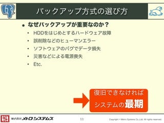 バックアップ方式の選び方 
• なぜバックアップが重要なのか？ 
• HDDをはじめとするハードウェア故障 
• 誤削除などのヒューマンエラー 
• ソフトウェアのバグでデータ損失 
• 災害などによる電源喪失 
• Etc. 
Copyright © Metro Systems Co.,Ltd. All rights reserved. 
11 
復旧できなければ 
システムの最期 
 