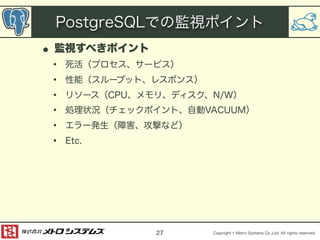 PostgreSQLでの監視ポイント 
• 監視すべきポイント 
• 死活（プロセス、サービス） 
• 性能（スループット、レスポンス） 
• リソース（CPU、メモリ、ディスク、N/W） 
• 処理状況（チェックポイント、自動VACUUM） 
• エラー発生（障害、攻撃など） 
• Etc. 
Copyright © Metro Systems Co.,Ltd. All rights reserved. 
27 
 