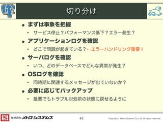 Copyright © Metro Systems Co.,Ltd. All rights reserved. 
切り分け 
• まずは事象を把握 
• サービス停止？パフォーマンス低下？エラー発生？ 
• アプリケーションログを確認 
• どこで問題が起きている？←エラーハンドリング重要！ 
• サーバログを確認 
• いつ、どのデータベースでどんな異常が発生？ 
• OSログを確認 
• 同時期に関連するメッセージが出ていないか？ 
• 必要に応じてバックアップ 
• 最悪でもトラブル対処前の状態に戻せるように 
43 
 