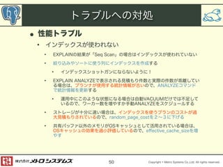 トラブルへの対処 
Copyright © Metro Systems Co.,Ltd. All rights reserved. 
• 性能トラブル 
• インデックスが使われない 
• EXPLAINの結果が「Seq Scan」の場合はインデックスが使われていない 
• 絞り込みやソートに使う列にインデックスを作成する 
• インデックスショットガンにならないように！ 
• EXPLAIN ANALYZEで表示される見積もり件数と実際の件数が乖離してい 
る場合は、プランナが使用する統計情報が古いので、ANALYZEコマンド 
で統計情報を更新する 
• 運用中にこのような状態になる場合は自動VACUUMだけでは不足して 
いるので、ワーカー数を増やすか手動ANALYZEをスケジュールする 
• ストレージが十分に速い場合は、インデックスを使うプランのコストが過 
大見積もりされているので、random_page_costを２～３に下げる 
• 共有バッファ以外のメモリがOSキャッシュとして活用されている場合は、 
OSキャッシュの効果を過小評価しているので、effective_cache_sizeを増 
やす 
50 
 