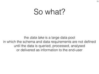 So what?
10
the data lake is a large data pool
in which the schema and data requirements are not deﬁned
until the data is queried, processed, analysed
or delivered as information to the end-user
 