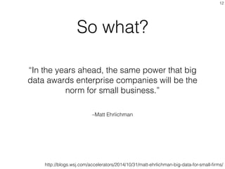 –Matt Ehrlichman
“In the years ahead, the same power that big
data awards enterprise companies will be the
norm for small business.”
12
So what?
http://blogs.wsj.com/accelerators/2014/10/31/matt-ehrlichman-big-data-for-small-ﬁrms/
 