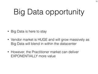 Big Data opportunity
• Big Data is here to stay
• Vendor market is HUGE and will grow massively as
Big Data will blend in within the datacenter
• However, the Practitioner market can deliver
EXPONENTIALLY more value
16
 